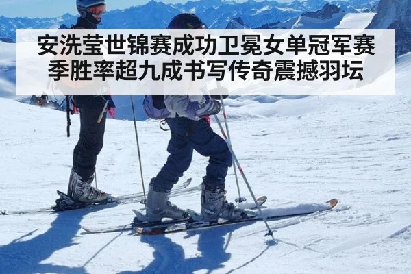 安洗莹世锦赛成功卫冕女单冠军赛季胜率超九成书写传奇震撼羽坛