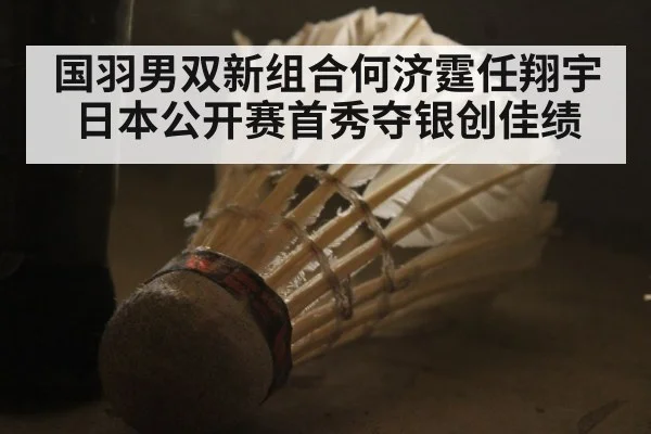 国羽男双新组合何济霆任翔宇日本公开赛首秀夺银创佳绩