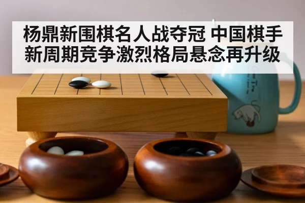 杨鼎新围棋名人战夺冠 中国棋手新周期竞争激烈格局悬念再升级