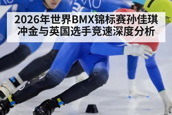 2026年世界BMX锦标赛孙佳琪冲金与英国选手竞速深度分析